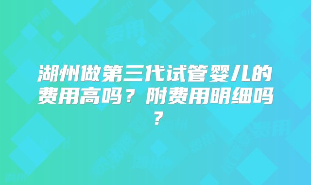 湖州做第三代试管婴儿的费用高吗？附费用明细吗？