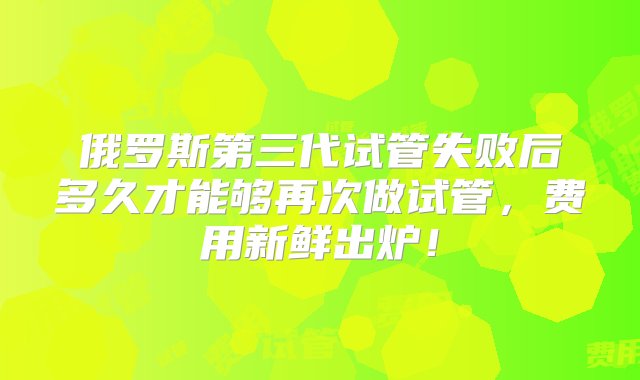 俄罗斯第三代试管失败后多久才能够再次做试管，费用新鲜出炉！