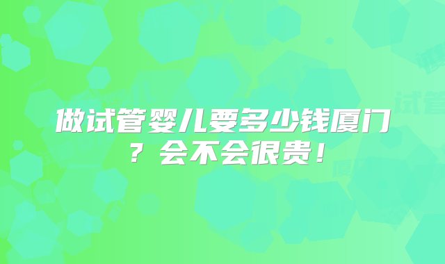 做试管婴儿要多少钱厦门？会不会很贵！