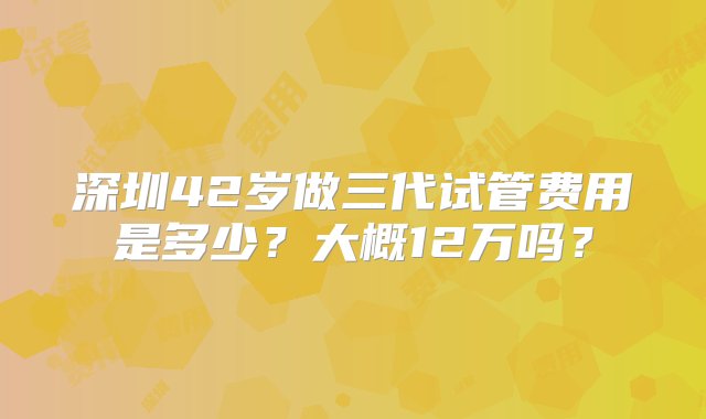 深圳42岁做三代试管费用是多少？大概12万吗？