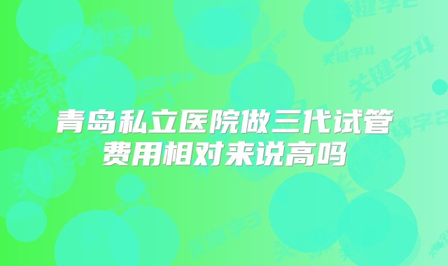 青岛私立医院做三代试管费用相对来说高吗