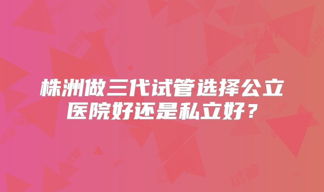 株洲做三代试管选择公立医院好还是私立好？