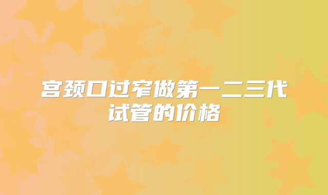 宫颈口过窄做第一二三代试管的价格