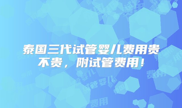 泰国三代试管婴儿费用贵不贵，附试管费用！