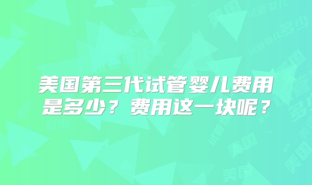 美国第三代试管婴儿费用是多少？费用这一块呢？