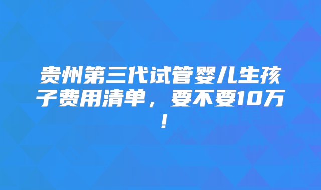 贵州第三代试管婴儿生孩子费用清单，要不要10万！