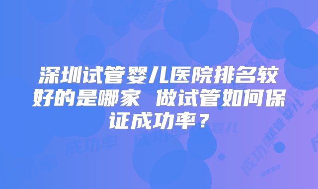 深圳试管婴儿医院排名较好的是哪家 做试管如何保证成功率？