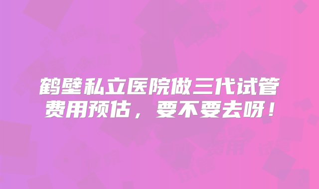 鹤壁私立医院做三代试管费用预估，要不要去呀！