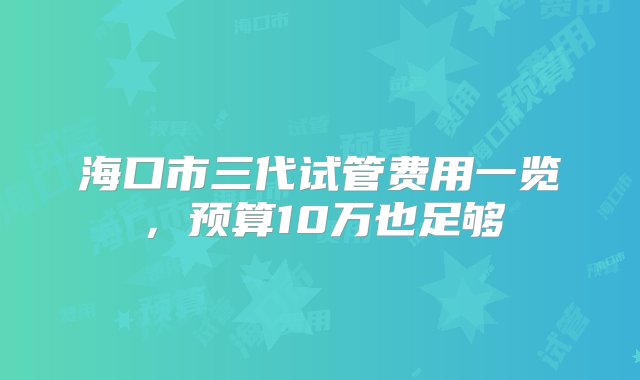 海口市三代试管费用一览，预算10万也足够