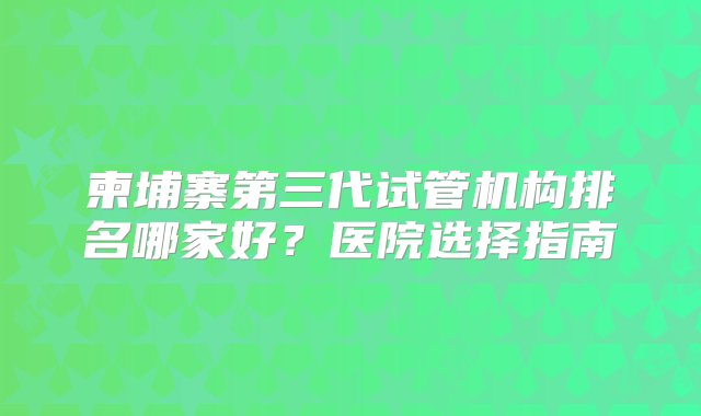 柬埔寨第三代试管机构排名哪家好？医院选择指南