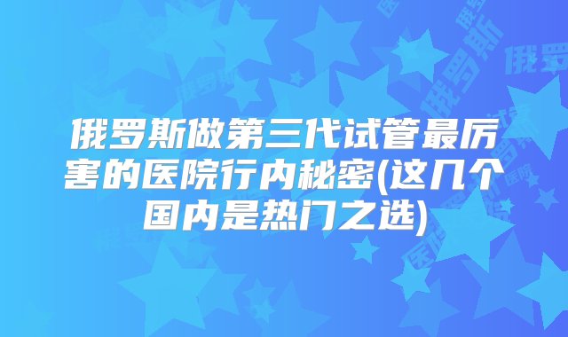 俄罗斯做第三代试管最厉害的医院行内秘密(这几个国内是热门之选)