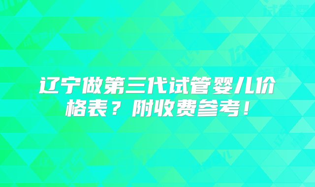 辽宁做第三代试管婴儿价格表？附收费参考！