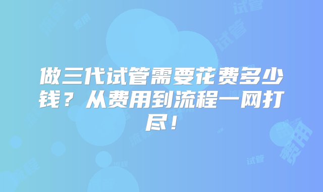 做三代试管需要花费多少钱？从费用到流程一网打尽！