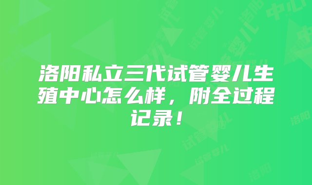 洛阳私立三代试管婴儿生殖中心怎么样，附全过程记录！