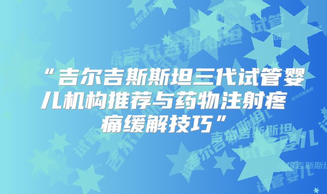 “吉尔吉斯斯坦三代试管婴儿机构推荐与药物注射疼痛缓解技巧”