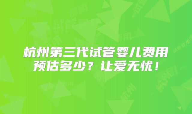 杭州第三代试管婴儿费用预估多少？让爱无忧！