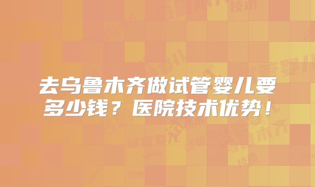 去乌鲁木齐做试管婴儿要多少钱？医院技术优势！