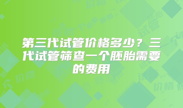 第三代试管价格多少？三代试管筛查一个胚胎需要的费用