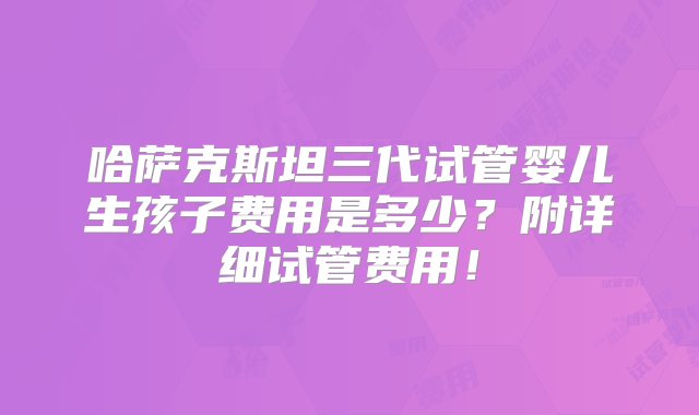 哈萨克斯坦三代试管婴儿生孩子费用是多少？附详细试管费用！