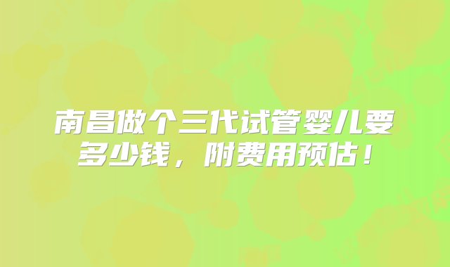 南昌做个三代试管婴儿要多少钱，附费用预估！