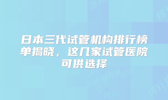 日本三代试管机构排行榜单揭晓，这几家试管医院可供选择