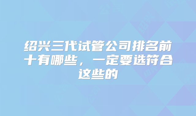 绍兴三代试管公司排名前十有哪些，一定要选符合这些的