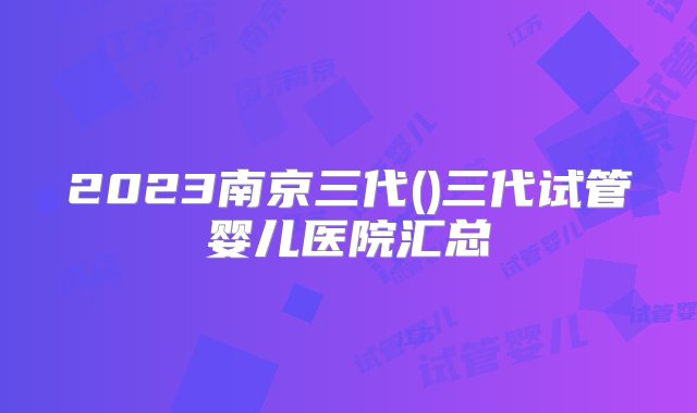 2023南京三代()三代试管婴儿医院汇总