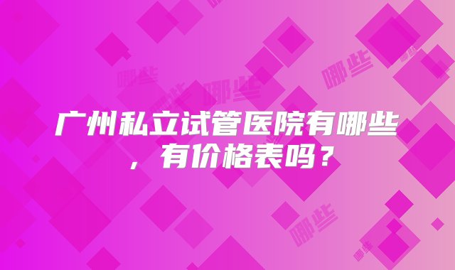 广州私立试管医院有哪些，有价格表吗？