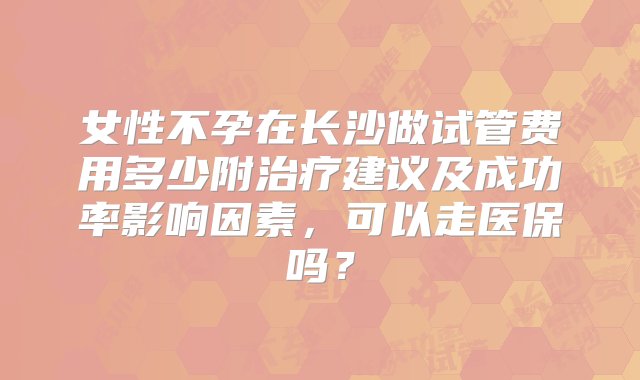 女性不孕在长沙做试管费用多少附治疗建议及成功率影响因素，可以走医保吗？