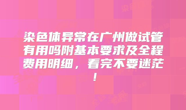 染色体异常在广州做试管有用吗附基本要求及全程费用明细，看完不要迷茫！