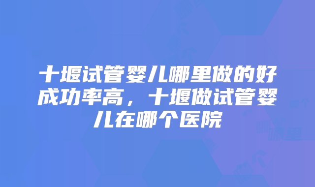 十堰试管婴儿哪里做的好成功率高，十堰做试管婴儿在哪个医院