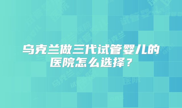 乌克兰做三代试管婴儿的医院怎么选择？