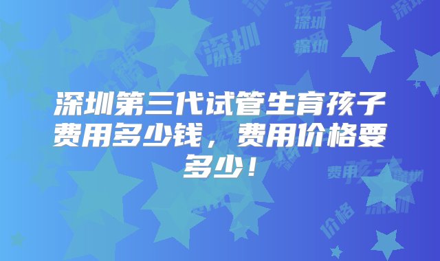 深圳第三代试管生育孩子费用多少钱，费用价格要多少！