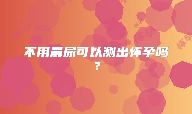 不用晨尿可以测出怀孕吗？