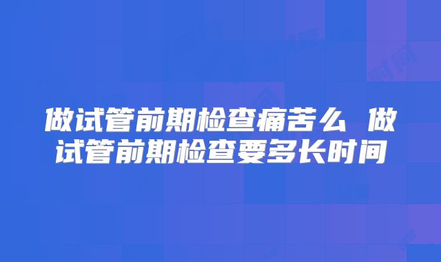 做试管前期检查痛苦么 做试管前期检查要多长时间