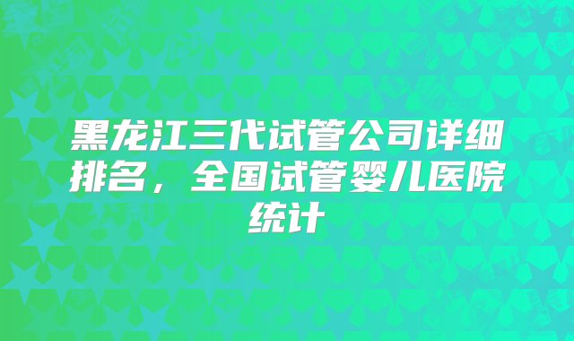 黑龙江三代试管公司详细排名，全国试管婴儿医院统计