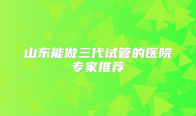 山东能做三代试管的医院专家推荐