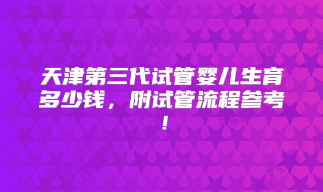 天津第三代试管婴儿生育多少钱，附试管流程参考！