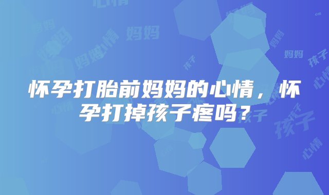 怀孕打胎前妈妈的心情，怀孕打掉孩子疼吗？