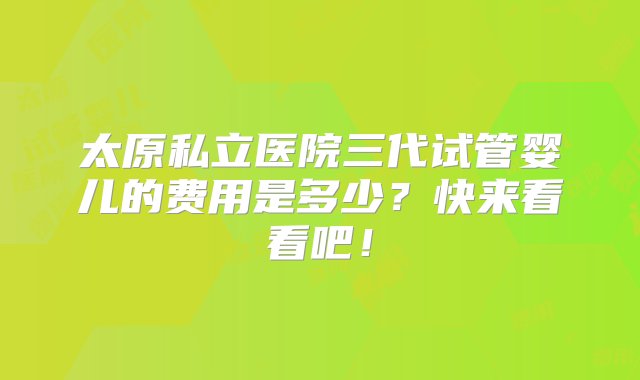 太原私立医院三代试管婴儿的费用是多少？快来看看吧！