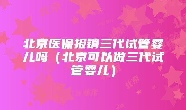 北京医保报销三代试管婴儿吗（北京可以做三代试管婴儿）