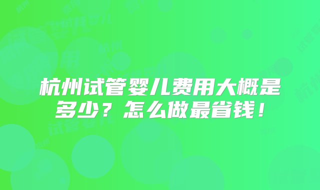 杭州试管婴儿费用大概是多少？怎么做最省钱！