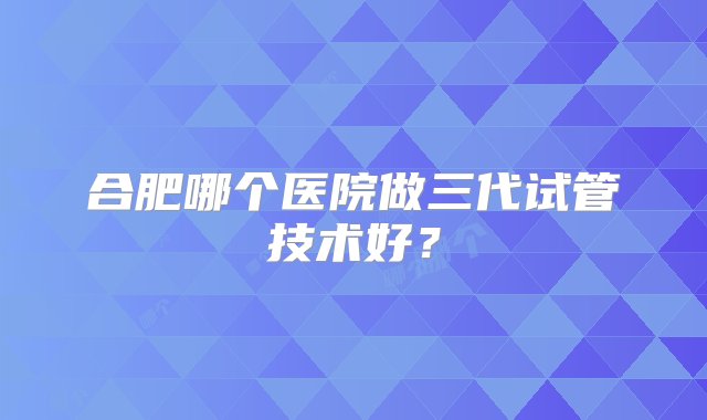 合肥哪个医院做三代试管技术好？