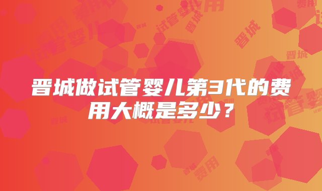 晋城做试管婴儿第3代的费用大概是多少？