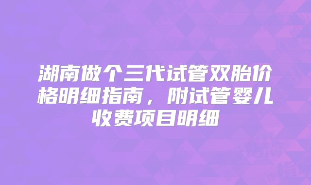 湖南做个三代试管双胎价格明细指南，附试管婴儿收费项目明细