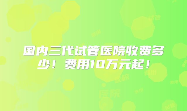 国内三代试管医院收费多少！费用10万元起！