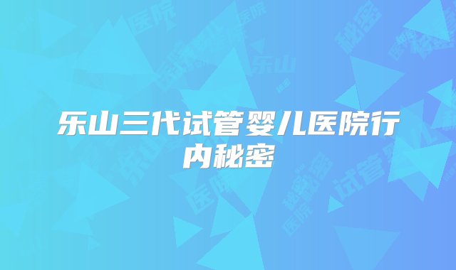 乐山三代试管婴儿医院行内秘密