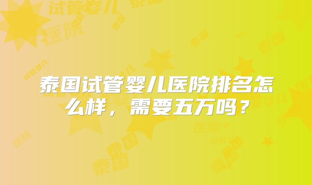 泰国试管婴儿医院排名怎么样，需要五万吗？