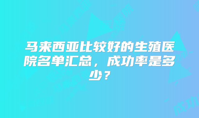 马来西亚比较好的生殖医院名单汇总，成功率是多少？