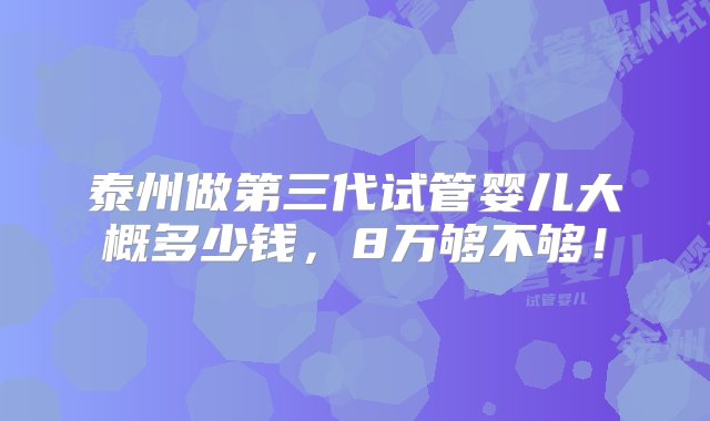 泰州做第三代试管婴儿大概多少钱，8万够不够！